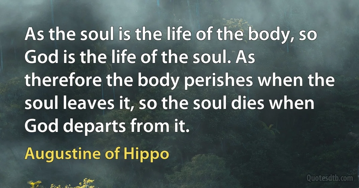 As the soul is the life of the body, so God is the life of the soul. As therefore the body perishes when the soul leaves it, so the soul dies when God departs from it. (Augustine of Hippo)