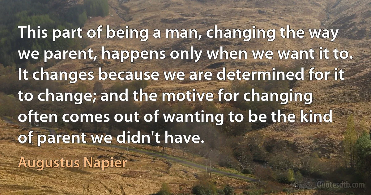 This part of being a man, changing the way we parent, happens only when we want it to. It changes because we are determined for it to change; and the motive for changing often comes out of wanting to be the kind of parent we didn't have. (Augustus Napier)