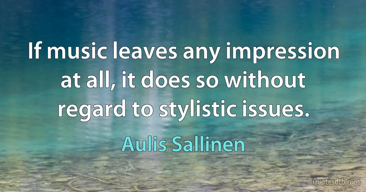 If music leaves any impression at all, it does so without regard to stylistic issues. (Aulis Sallinen)