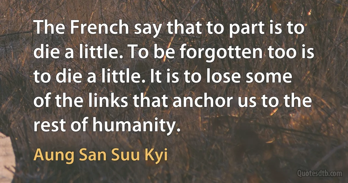 The French say that to part is to die a little. To be forgotten too is to die a little. It is to lose some of the links that anchor us to the rest of humanity. (Aung San Suu Kyi)