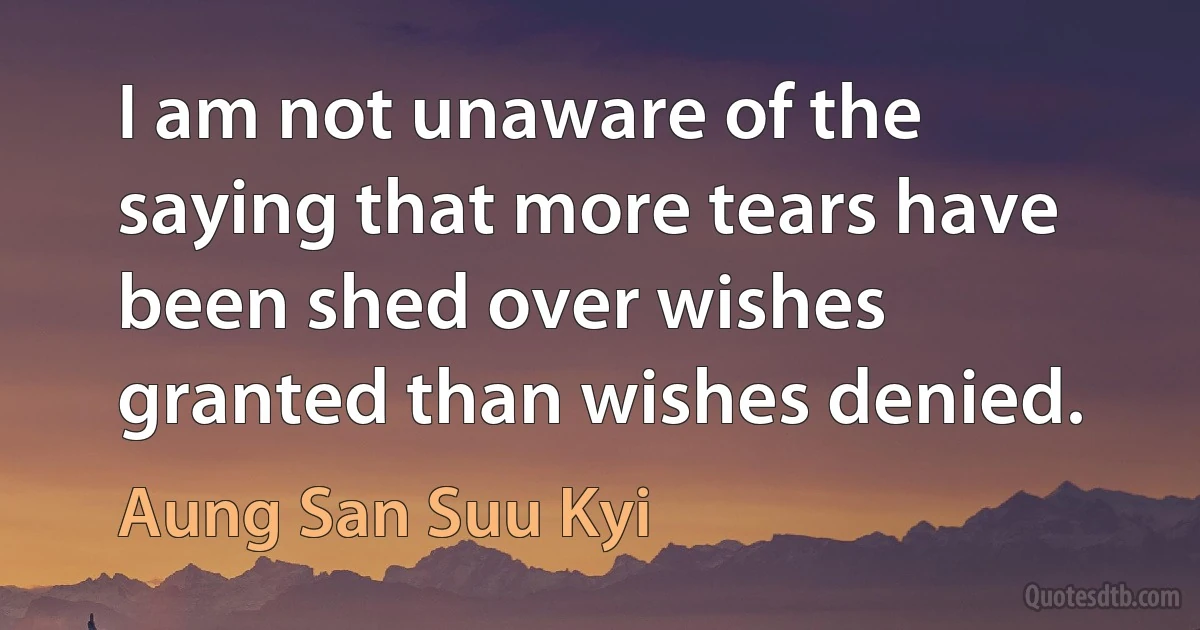 I am not unaware of the saying that more tears have been shed over wishes granted than wishes denied. (Aung San Suu Kyi)