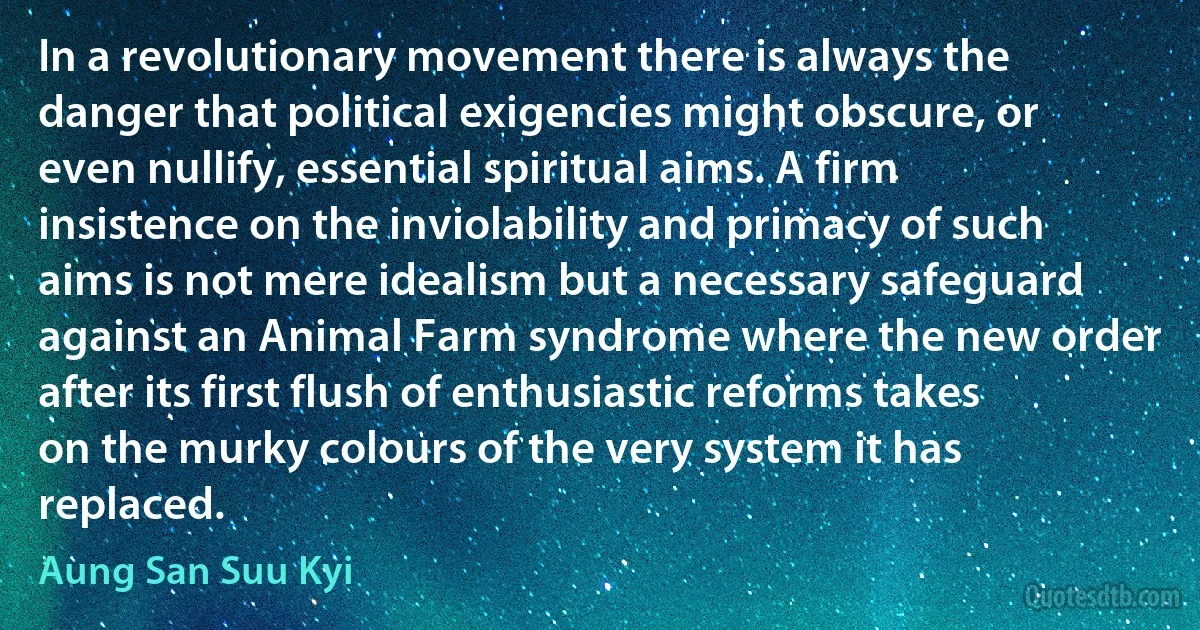 In a revolutionary movement there is always the danger that political exigencies might obscure, or even nullify, essential spiritual aims. A firm insistence on the inviolability and primacy of such aims is not mere idealism but a necessary safeguard against an Animal Farm syndrome where the new order after its first flush of enthusiastic reforms takes on the murky colours of the very system it has replaced. (Aung San Suu Kyi)