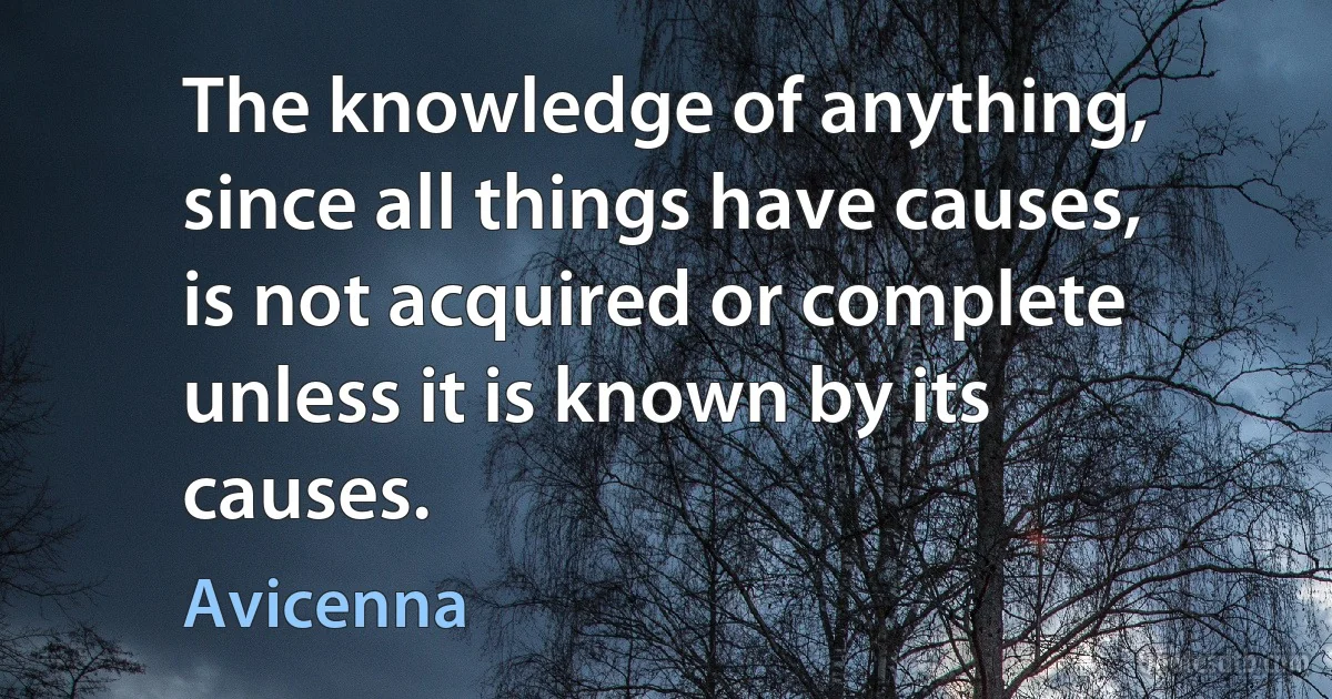 The knowledge of anything, since all things have causes, is not acquired or complete unless it is known by its causes. (Avicenna)