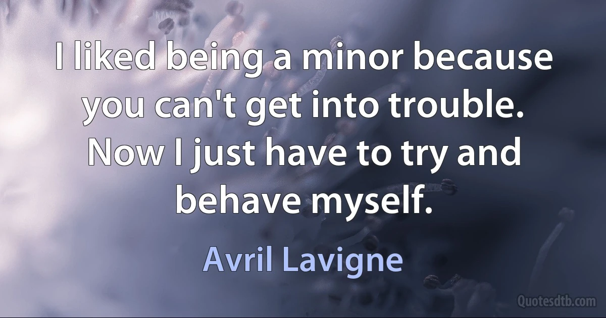 I liked being a minor because you can't get into trouble. Now I just have to try and behave myself. (Avril Lavigne)