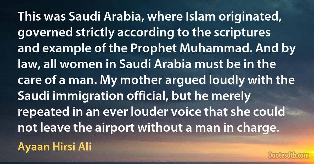 This was Saudi Arabia, where Islam originated, governed strictly according to the scriptures and example of the Prophet Muhammad. And by law, all women in Saudi Arabia must be in the care of a man. My mother argued loudly with the Saudi immigration official, but he merely repeated in an ever louder voice that she could not leave the airport without a man in charge. (Ayaan Hirsi Ali)