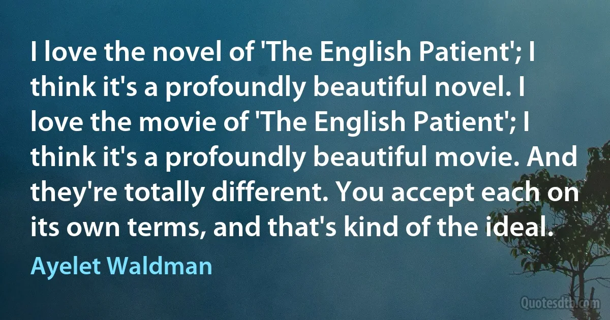 I love the novel of 'The English Patient'; I think it's a profoundly beautiful novel. I love the movie of 'The English Patient'; I think it's a profoundly beautiful movie. And they're totally different. You accept each on its own terms, and that's kind of the ideal. (Ayelet Waldman)