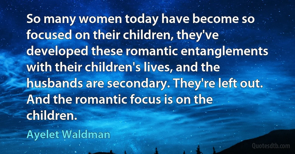 So many women today have become so focused on their children, they've developed these romantic entanglements with their children's lives, and the husbands are secondary. They're left out. And the romantic focus is on the children. (Ayelet Waldman)