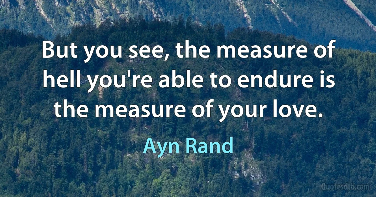 But you see, the measure of hell you're able to endure is the measure of your love. (Ayn Rand)