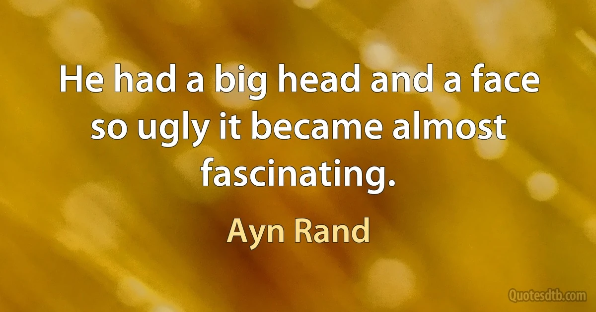 He had a big head and a face so ugly it became almost fascinating. (Ayn Rand)