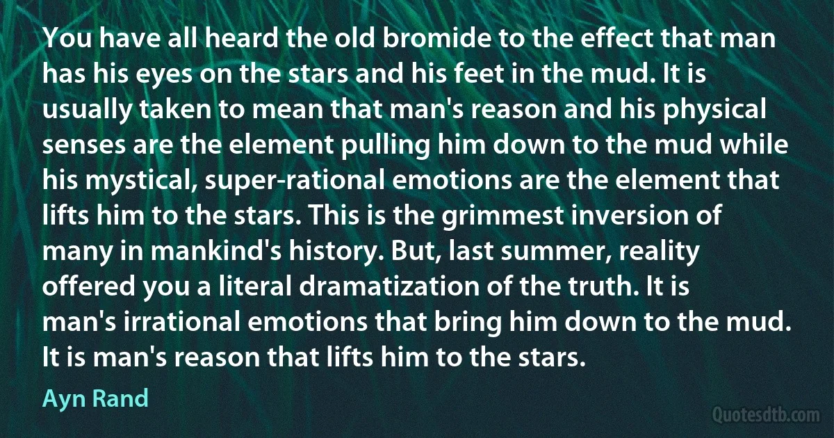 You have all heard the old bromide to the effect that man has his eyes on the stars and his feet in the mud. It is usually taken to mean that man's reason and his physical senses are the element pulling him down to the mud while his mystical, super-rational emotions are the element that lifts him to the stars. This is the grimmest inversion of many in mankind's history. But, last summer, reality offered you a literal dramatization of the truth. It is man's irrational emotions that bring him down to the mud. It is man's reason that lifts him to the stars. (Ayn Rand)