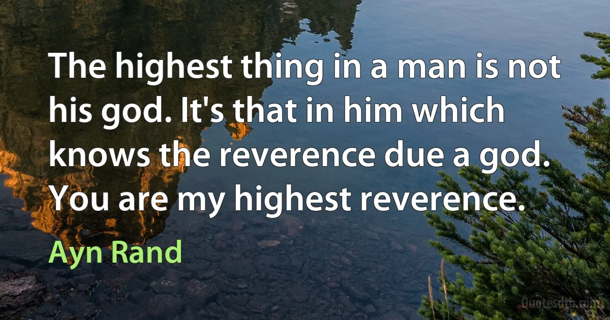 The highest thing in a man is not his god. It's that in him which knows the reverence due a god. You are my highest reverence. (Ayn Rand)