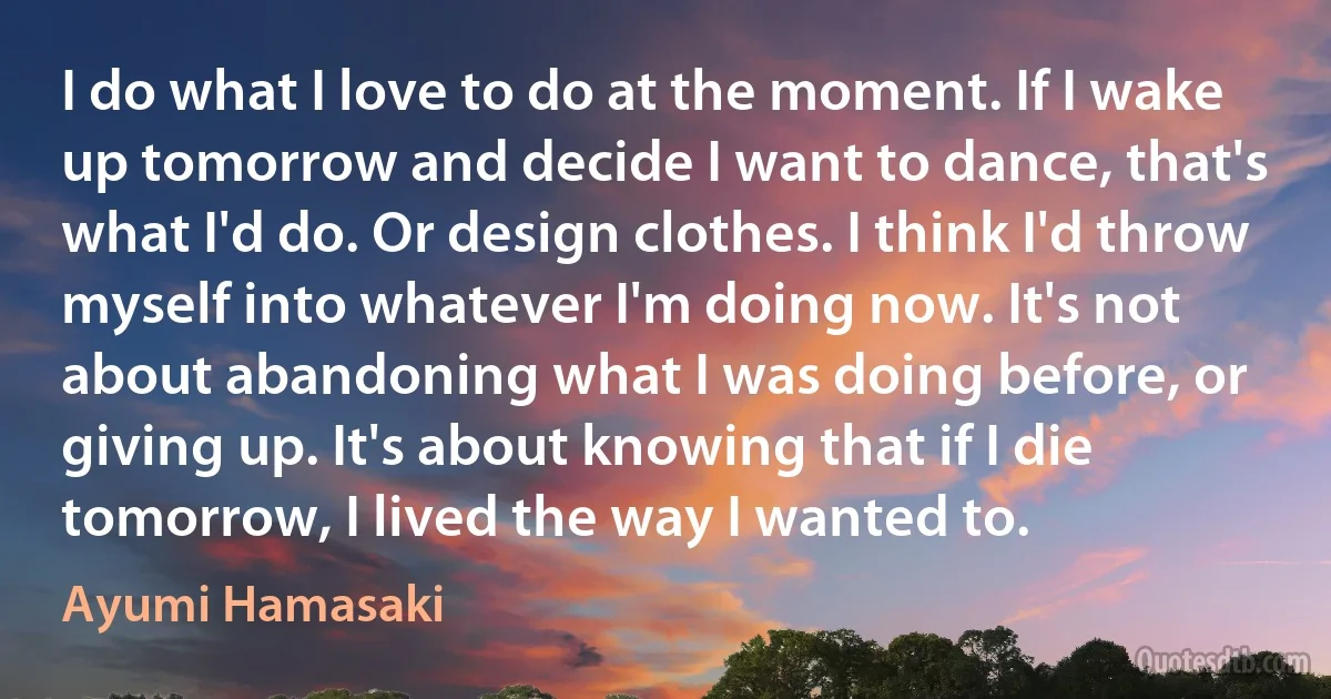 I do what I love to do at the moment. If I wake up tomorrow and decide I want to dance, that's what I'd do. Or design clothes. I think I'd throw myself into whatever I'm doing now. It's not about abandoning what I was doing before, or giving up. It's about knowing that if I die tomorrow, I lived the way I wanted to. (Ayumi Hamasaki)