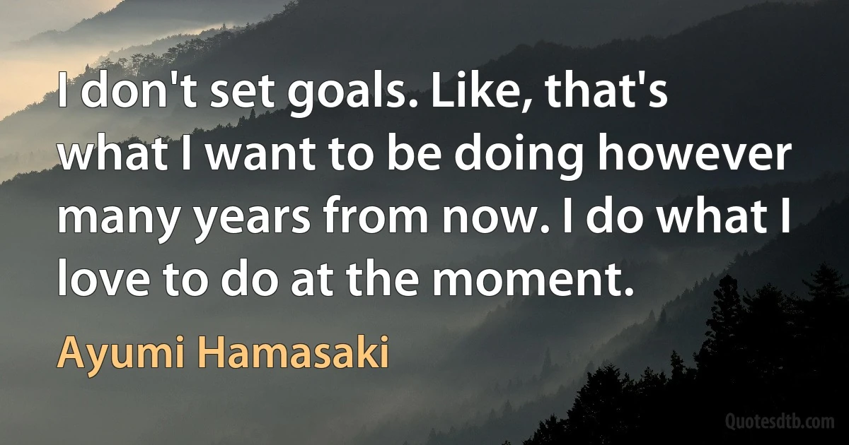 I don't set goals. Like, that's what I want to be doing however many years from now. I do what I love to do at the moment. (Ayumi Hamasaki)