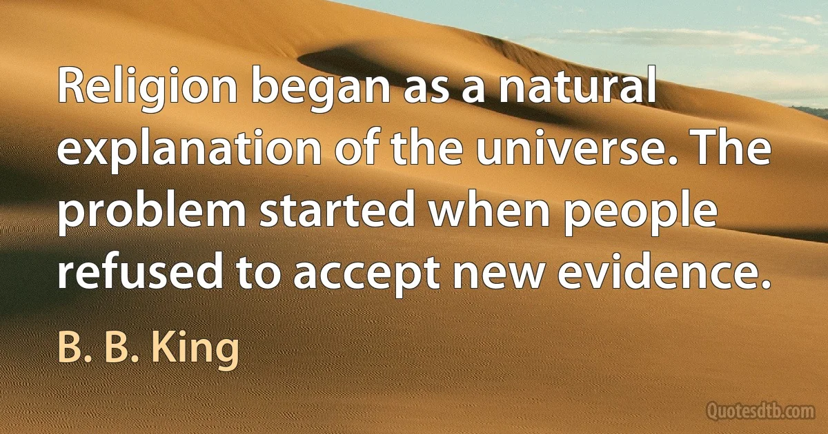 Religion began as a natural explanation of the universe. The problem started when people refused to accept new evidence. (B. B. King)