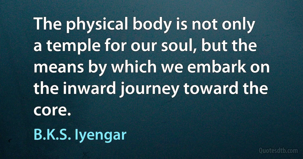 The physical body is not only a temple for our soul, but the means by which we embark on the inward journey toward the core. (B.K.S. Iyengar)