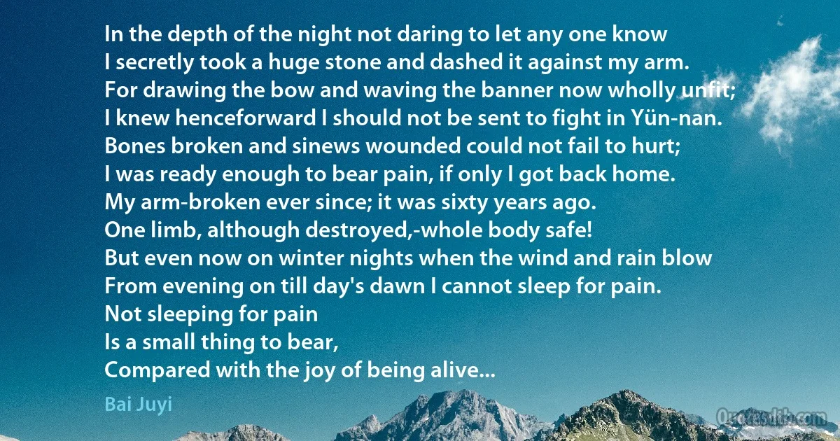 In the depth of the night not daring to let any one know
I secretly took a huge stone and dashed it against my arm.
For drawing the bow and waving the banner now wholly unfit;
I knew henceforward I should not be sent to fight in Yün-nan.
Bones broken and sinews wounded could not fail to hurt;
I was ready enough to bear pain, if only I got back home.
My arm-broken ever since; it was sixty years ago.
One limb, although destroyed,-whole body safe!
But even now on winter nights when the wind and rain blow
From evening on till day's dawn I cannot sleep for pain.
Not sleeping for pain
Is a small thing to bear,
Compared with the joy of being alive... (Bai Juyi)