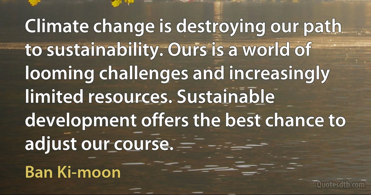 Climate change is destroying our path to sustainability. Ours is a world of looming challenges and increasingly limited resources. Sustainable development offers the best chance to adjust our course. (Ban Ki-moon)