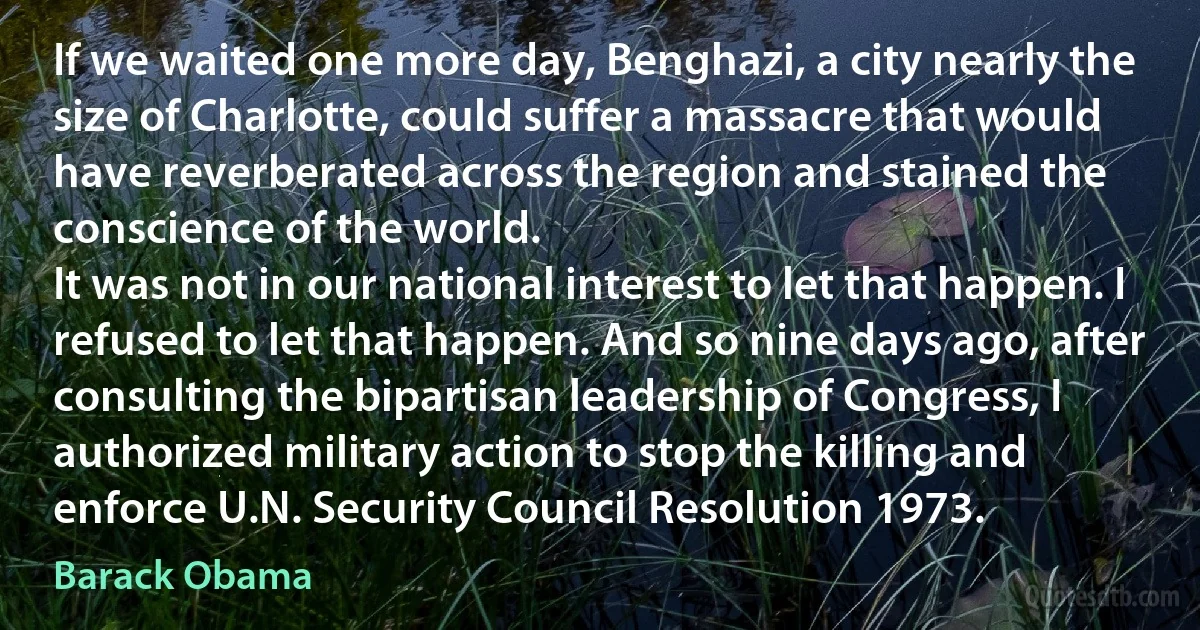 If we waited one more day, Benghazi, a city nearly the size of Charlotte, could suffer a massacre that would have reverberated across the region and stained the conscience of the world.
It was not in our national interest to let that happen. I refused to let that happen. And so nine days ago, after consulting the bipartisan leadership of Congress, I authorized military action to stop the killing and enforce U.N. Security Council Resolution 1973. (Barack Obama)