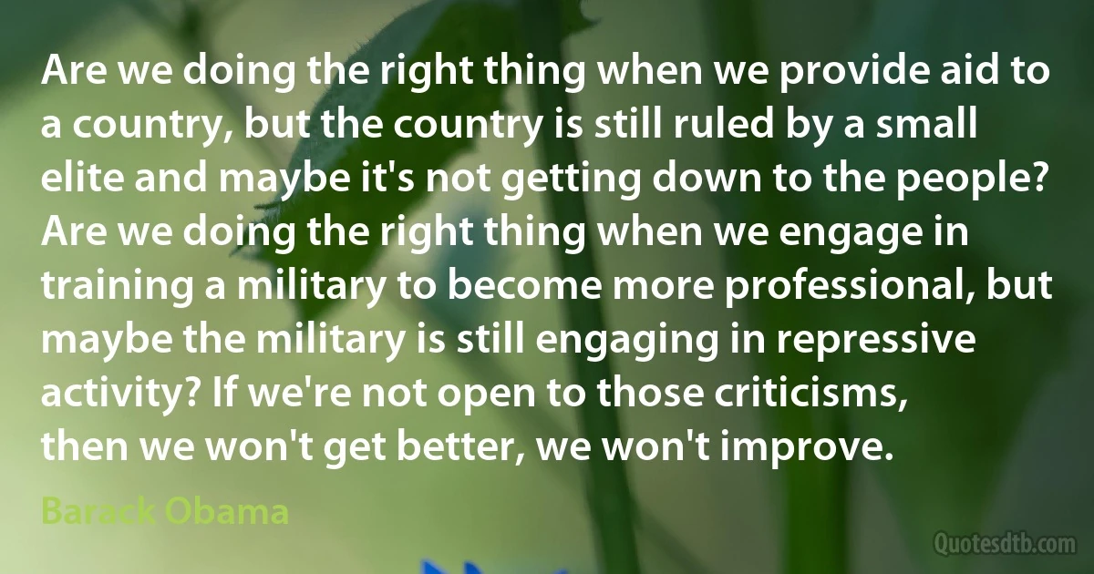 Are we doing the right thing when we provide aid to a country, but the country is still ruled by a small elite and maybe it's not getting down to the people? Are we doing the right thing when we engage in training a military to become more professional, but maybe the military is still engaging in repressive activity? If we're not open to those criticisms, then we won't get better, we won't improve. (Barack Obama)