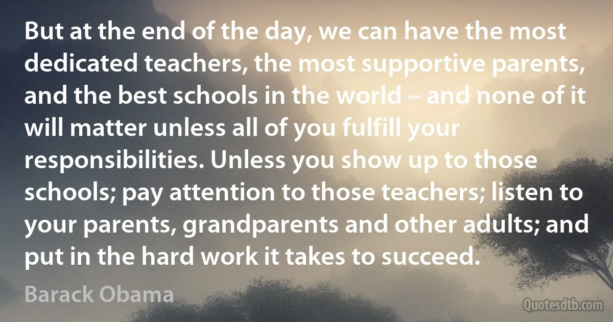 But at the end of the day, we can have the most dedicated teachers, the most supportive parents, and the best schools in the world – and none of it will matter unless all of you fulfill your responsibilities. Unless you show up to those schools; pay attention to those teachers; listen to your parents, grandparents and other adults; and put in the hard work it takes to succeed. (Barack Obama)