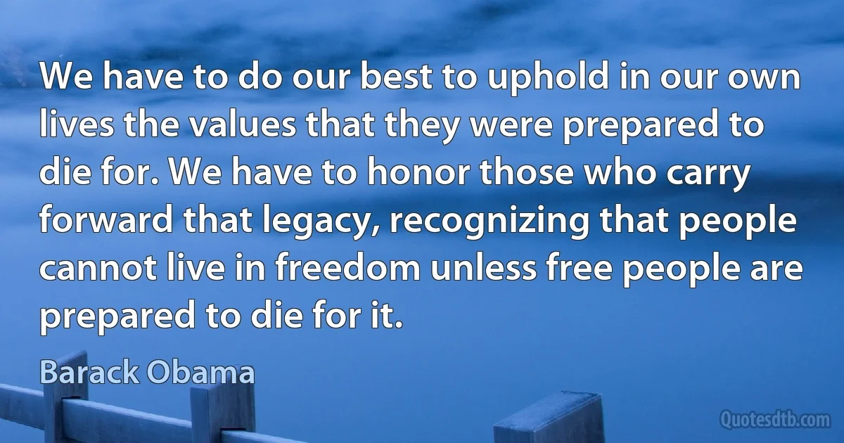 We have to do our best to uphold in our own lives the values that they were prepared to die for. We have to honor those who carry forward that legacy, recognizing that people cannot live in freedom unless free people are prepared to die for it. (Barack Obama)