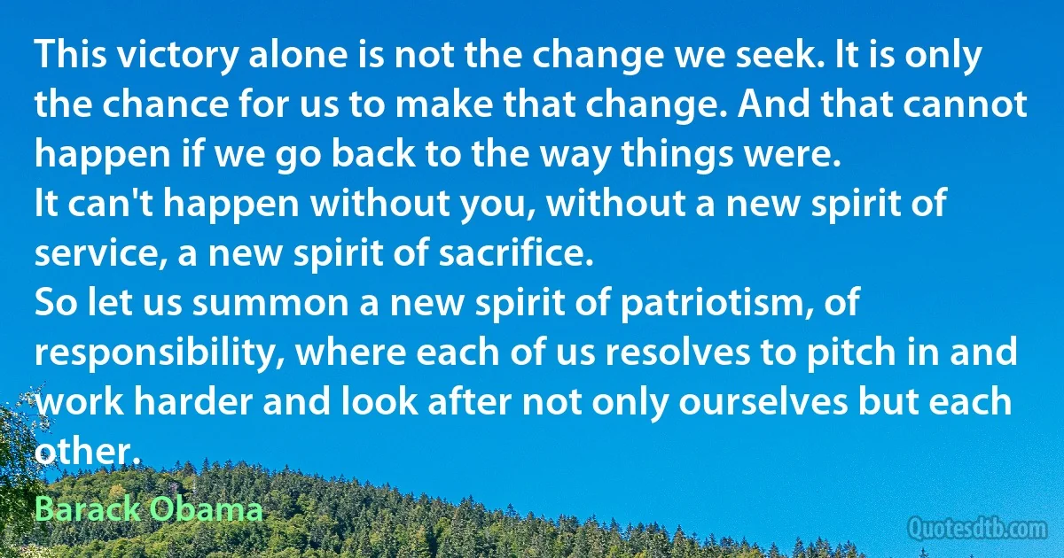 This victory alone is not the change we seek. It is only the chance for us to make that change. And that cannot happen if we go back to the way things were.
It can't happen without you, without a new spirit of service, a new spirit of sacrifice.
So let us summon a new spirit of patriotism, of responsibility, where each of us resolves to pitch in and work harder and look after not only ourselves but each other. (Barack Obama)