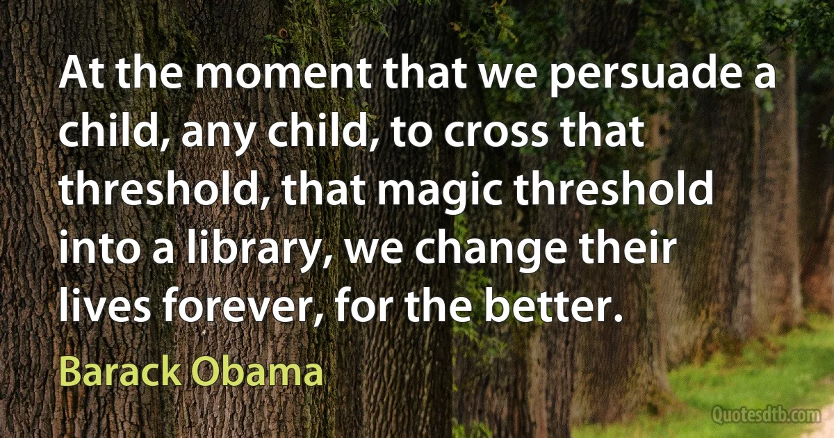 At the moment that we persuade a child, any child, to cross that threshold, that magic threshold into a library, we change their lives forever, for the better. (Barack Obama)