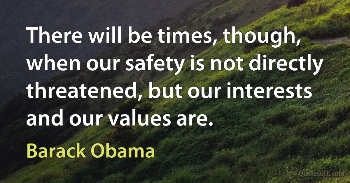 There will be times, though, when our safety is not directly threatened, but our interests and our values are. (Barack Obama)