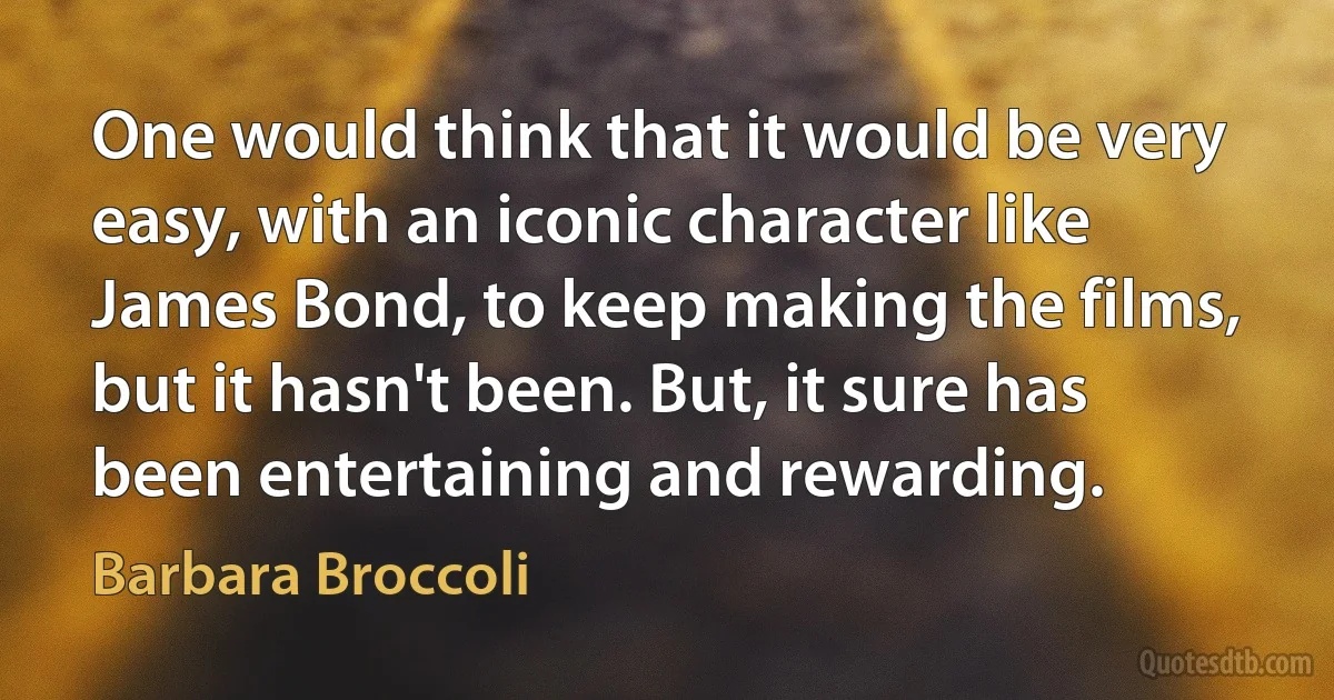 One would think that it would be very easy, with an iconic character like James Bond, to keep making the films, but it hasn't been. But, it sure has been entertaining and rewarding. (Barbara Broccoli)