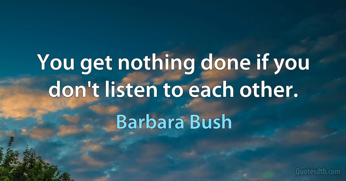 You get nothing done if you don't listen to each other. (Barbara Bush)