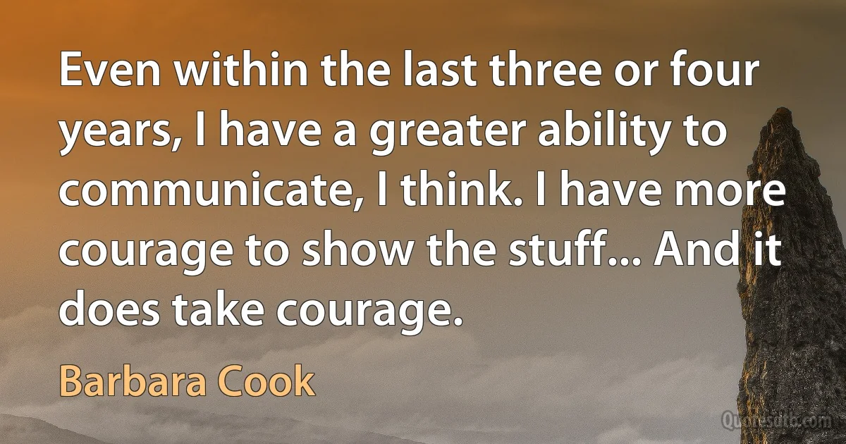 Even within the last three or four years, I have a greater ability to communicate, I think. I have more courage to show the stuff... And it does take courage. (Barbara Cook)