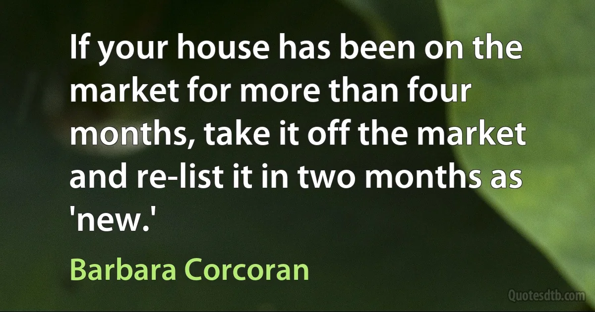 If your house has been on the market for more than four months, take it off the market and re-list it in two months as 'new.' (Barbara Corcoran)