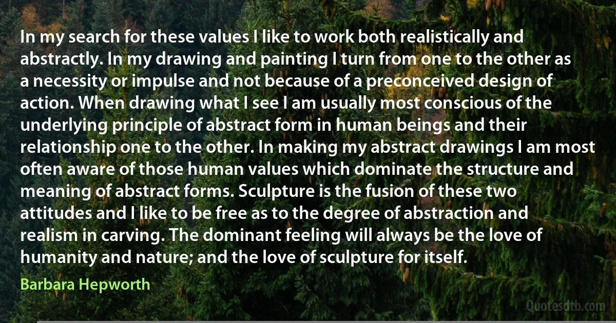 In my search for these values I like to work both realistically and abstractly. In my drawing and painting I turn from one to the other as a necessity or impulse and not because of a preconceived design of action. When drawing what I see I am usually most conscious of the underlying principle of abstract form in human beings and their relationship one to the other. In making my abstract drawings I am most often aware of those human values which dominate the structure and meaning of abstract forms. Sculpture is the fusion of these two attitudes and I like to be free as to the degree of abstraction and realism in carving. The dominant feeling will always be the love of humanity and nature; and the love of sculpture for itself. (Barbara Hepworth)