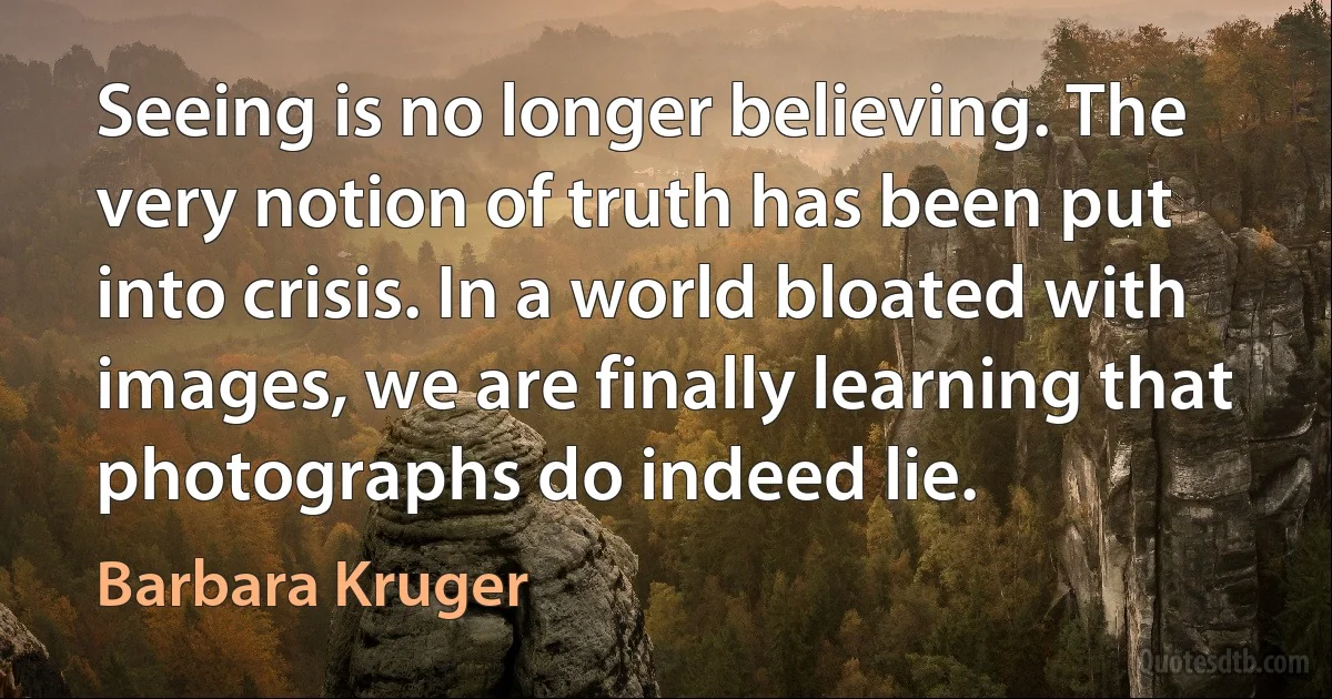 Seeing is no longer believing. The very notion of truth has been put into crisis. In a world bloated with images, we are finally learning that photographs do indeed lie. (Barbara Kruger)