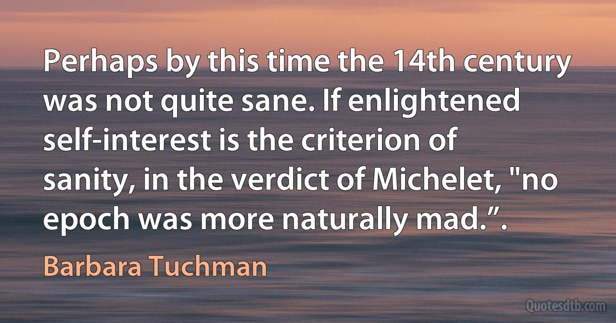 Perhaps by this time the 14th century was not quite sane. If enlightened self-interest is the criterion of sanity, in the verdict of Michelet, "no epoch was more naturally mad.”. (Barbara Tuchman)