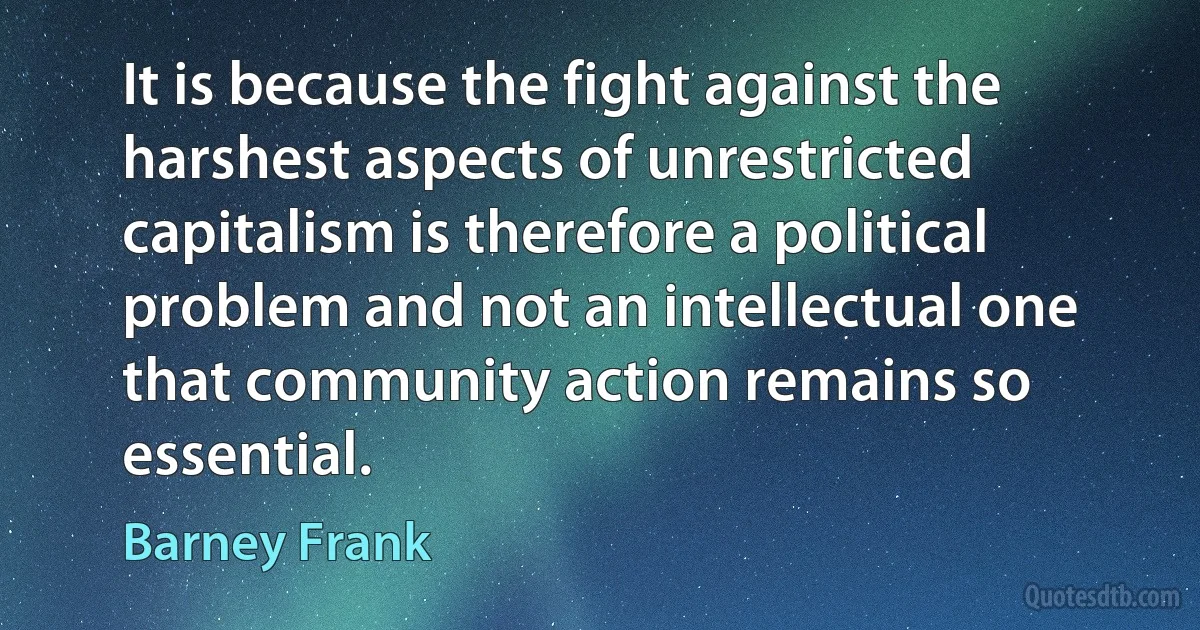 It is because the fight against the harshest aspects of unrestricted capitalism is therefore a political problem and not an intellectual one that community action remains so essential. (Barney Frank)