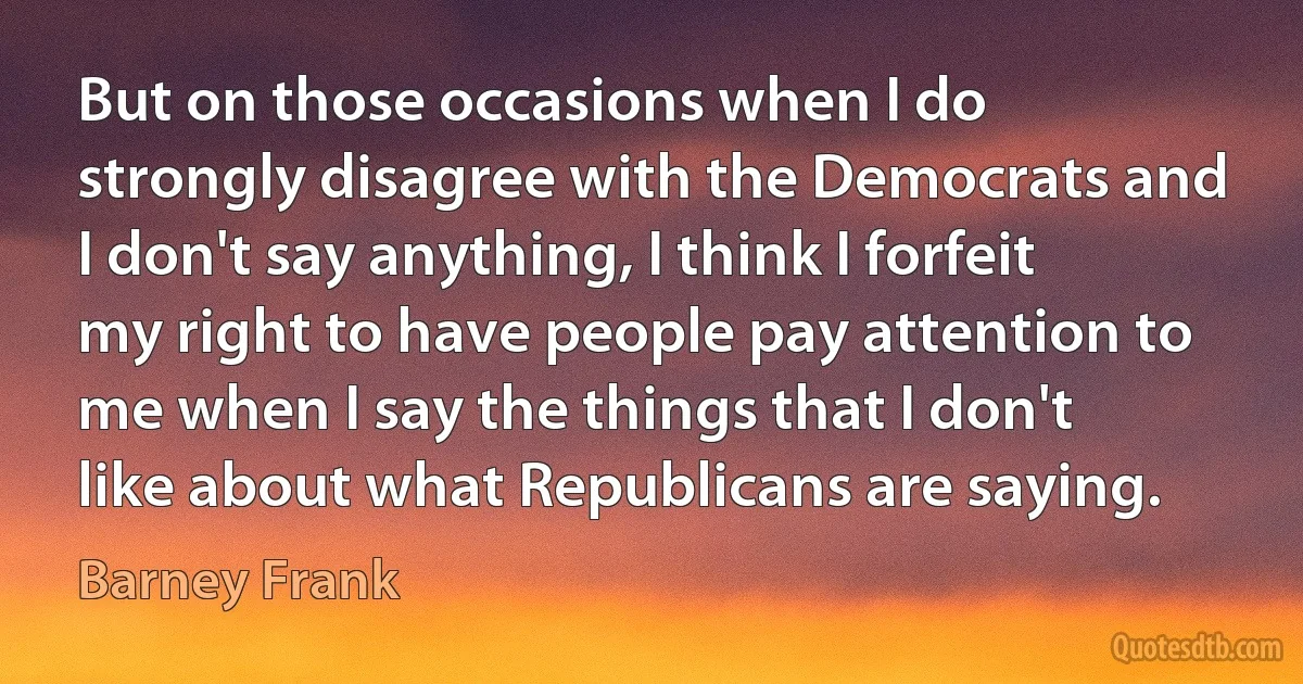 But on those occasions when I do strongly disagree with the Democrats and I don't say anything, I think I forfeit my right to have people pay attention to me when I say the things that I don't like about what Republicans are saying. (Barney Frank)