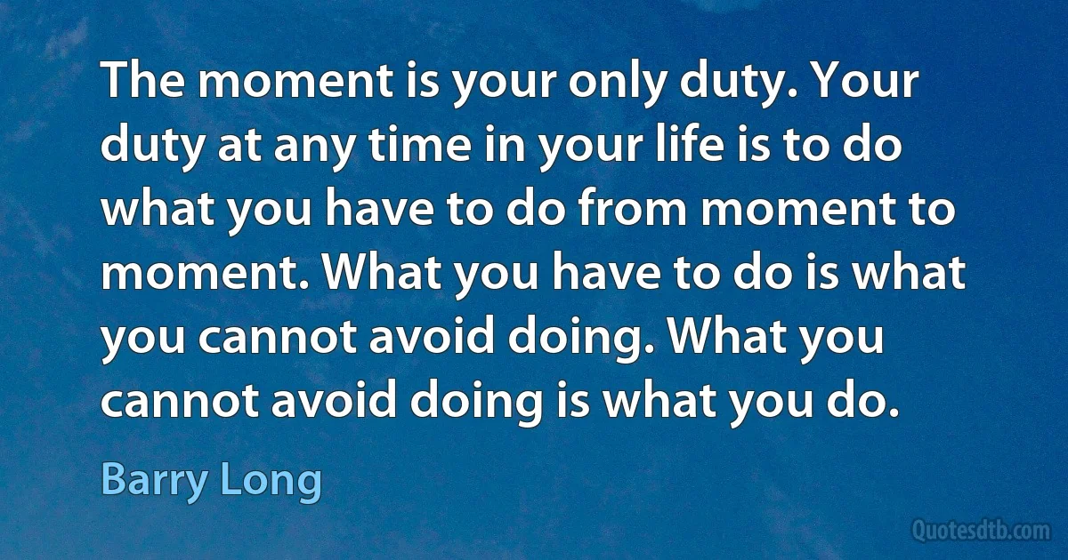 The moment is your only duty. Your duty at any time in your life is to do what you have to do from moment to moment. What you have to do is what you cannot avoid doing. What you cannot avoid doing is what you do. (Barry Long)