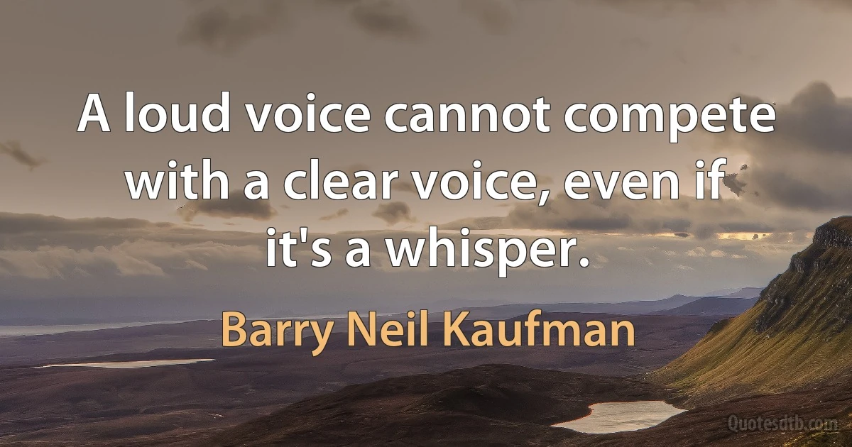 A loud voice cannot compete with a clear voice, even if it's a whisper. (Barry Neil Kaufman)