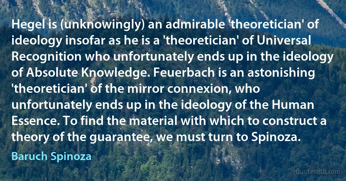 Hegel is (unknowingly) an admirable 'theoretician' of ideology insofar as he is a 'theoretician' of Universal Recognition who unfortunately ends up in the ideology of Absolute Knowledge. Feuerbach is an astonishing 'theoretician' of the mirror connexion, who unfortunately ends up in the ideology of the Human Essence. To find the material with which to construct a theory of the guarantee, we must turn to Spinoza. (Baruch Spinoza)