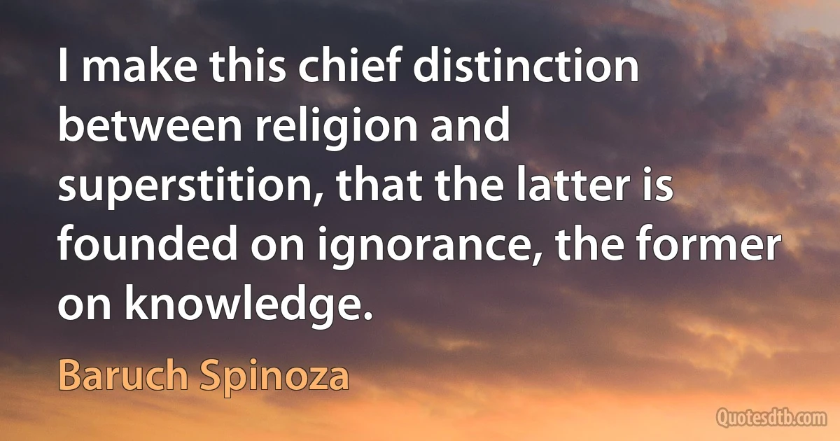 I make this chief distinction between religion and superstition, that the latter is founded on ignorance, the former on knowledge. (Baruch Spinoza)