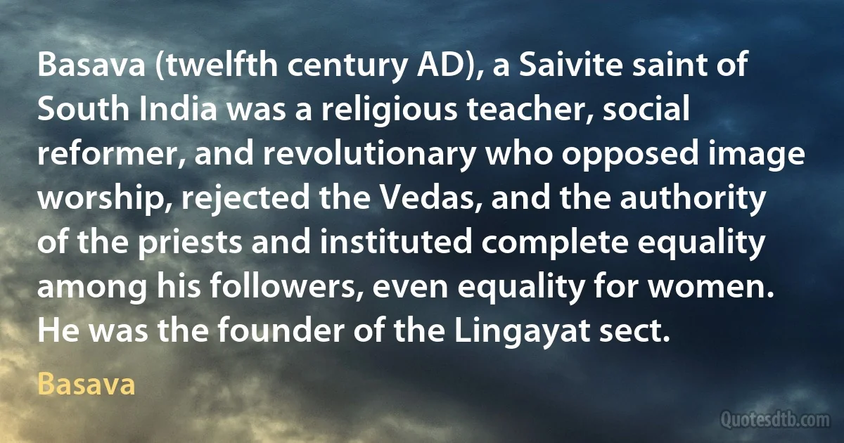 Basava (twelfth century AD), a Saivite saint of South India was a religious teacher, social reformer, and revolutionary who opposed image worship, rejected the Vedas, and the authority of the priests and instituted complete equality among his followers, even equality for women. He was the founder of the Lingayat sect. (Basava)