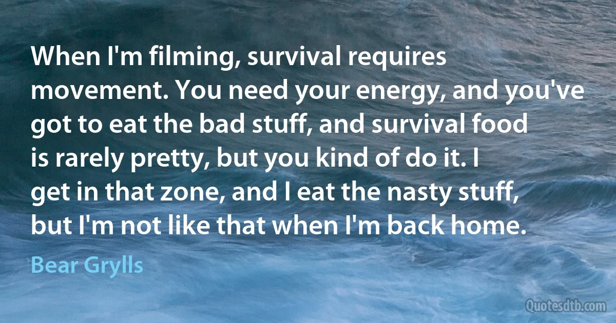 When I'm filming, survival requires movement. You need your energy, and you've got to eat the bad stuff, and survival food is rarely pretty, but you kind of do it. I get in that zone, and I eat the nasty stuff, but I'm not like that when I'm back home. (Bear Grylls)