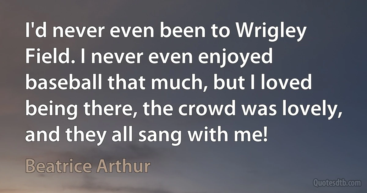 I'd never even been to Wrigley Field. I never even enjoyed baseball that much, but I loved being there, the crowd was lovely, and they all sang with me! (Beatrice Arthur)