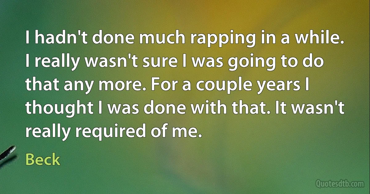 I hadn't done much rapping in a while. I really wasn't sure I was going to do that any more. For a couple years I thought I was done with that. It wasn't really required of me. (Beck)