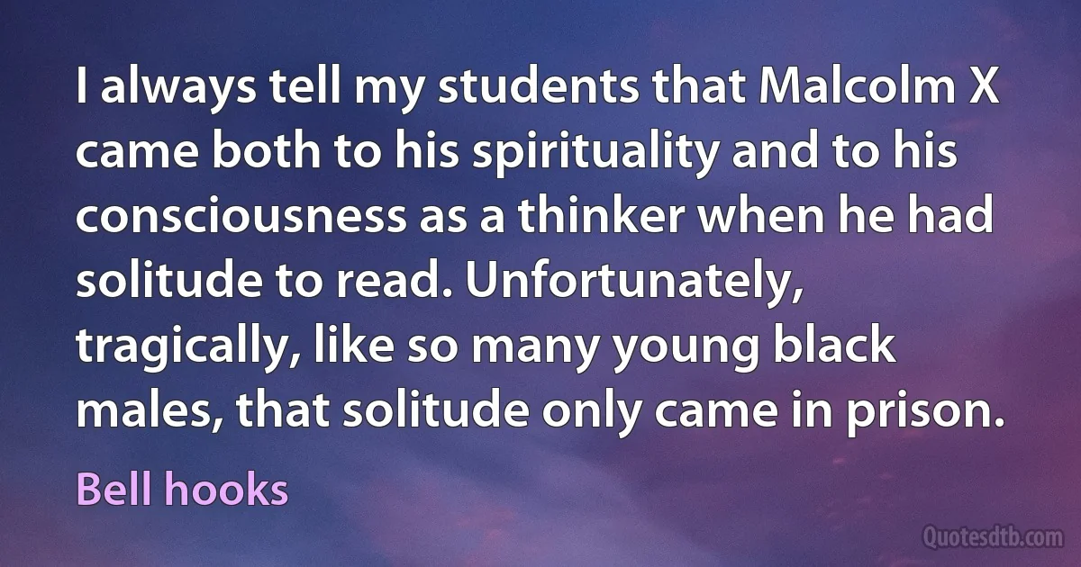 I always tell my students that Malcolm X came both to his spirituality and to his consciousness as a thinker when he had solitude to read. Unfortunately, tragically, like so many young black males, that solitude only came in prison. (Bell hooks)