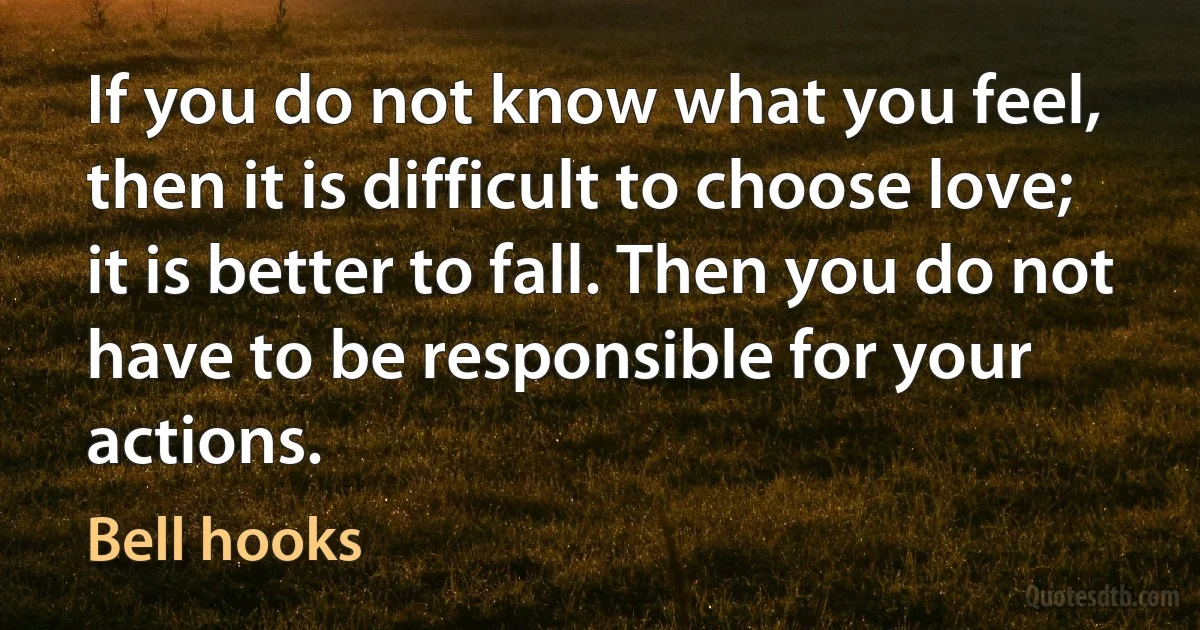 If you do not know what you feel, then it is difficult to choose love; it is better to fall. Then you do not have to be responsible for your actions. (Bell hooks)