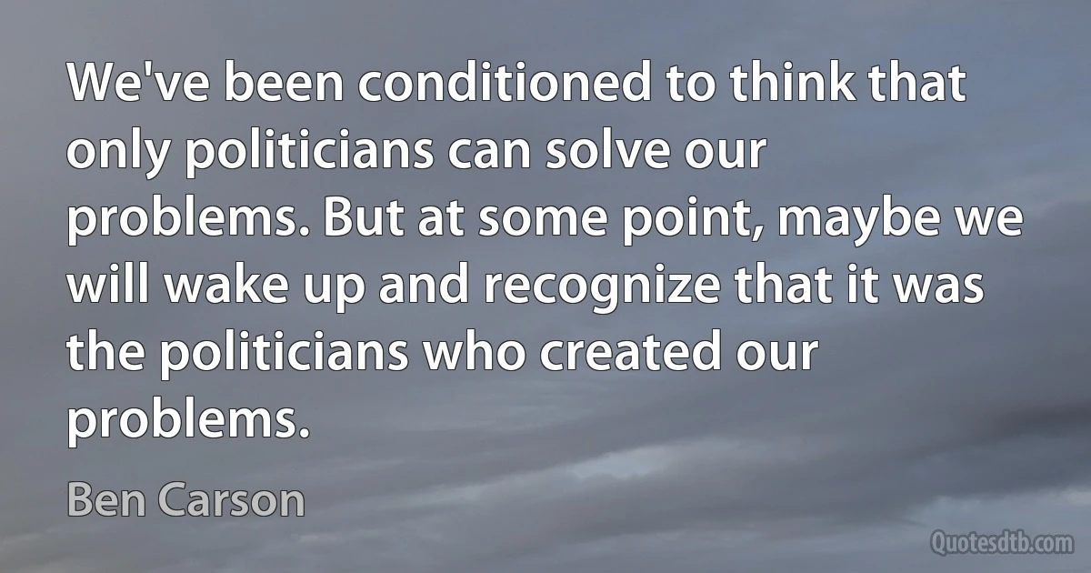 We've been conditioned to think that only politicians can solve our problems. But at some point, maybe we will wake up and recognize that it was the politicians who created our problems. (Ben Carson)