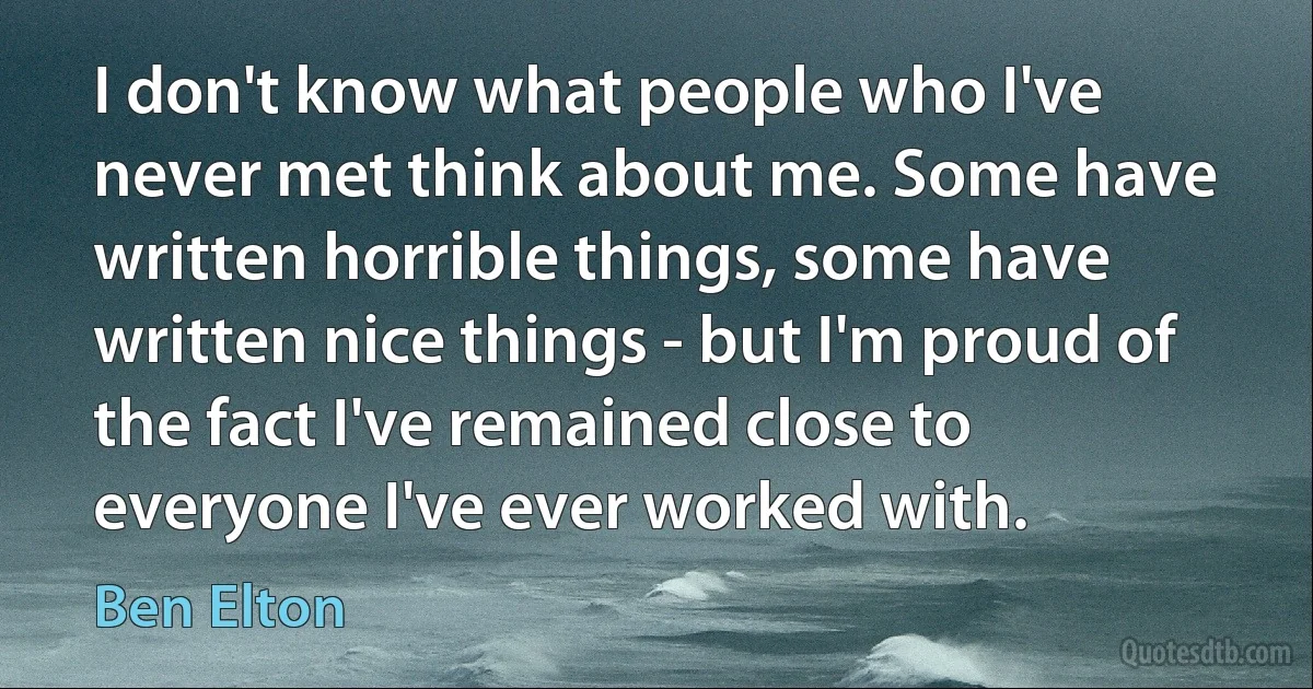 I don't know what people who I've never met think about me. Some have written horrible things, some have written nice things - but I'm proud of the fact I've remained close to everyone I've ever worked with. (Ben Elton)