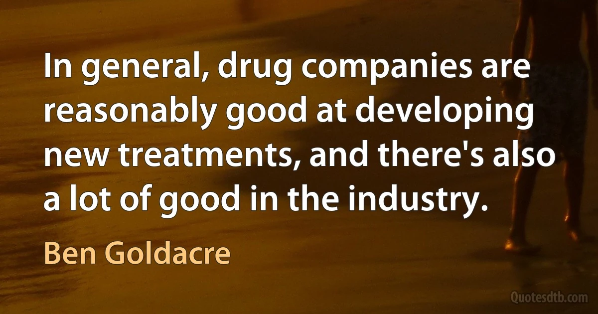 In general, drug companies are reasonably good at developing new treatments, and there's also a lot of good in the industry. (Ben Goldacre)